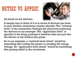 NETSEC VS APPSEC
As found on the internet:
A simple way to think of it is in terms of devices you have
in your kitchen; microwave, toaster, blender.The "network
level" is the connection. Perhaps the electricity powering
the devices in our example.The "application level" is
specific to the thing, perhaps it involves what you put into
the device or the buttons you press.
So in our example, a "network level attack" would be
something like cutting the power or sending the wrong
voltage. An "application level attack" would be something
like putting tinfoil in the microwave.
 