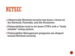 NETSEC
q Historically Network security has been a focus on
the Network, Firewalls, and the Perimeter.
qVulnerabilities tend to be know CVE’s with a “fairly
reliable” rating system.
qVulnerability Management programs are shaped
around Network security.
 