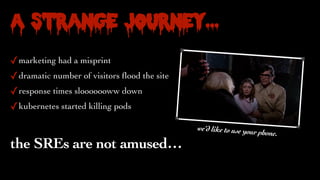 A Strange Journey…
✓marketing had a misprint
✓dramatic number of visitors
fl
ood the site
✓response times slooooooww down
✓kubernetes started killing pods
the SREs are not amused…
we’d like to use your phone.
 