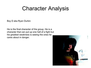 Character Analysis Boy D aka Ryan Durkin  He is the final character of the group. He is a character that can put up one hell of a fight but his greatest weakness is seeing the ones he cares about in danger.  