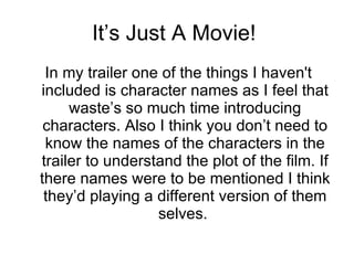 It’s Just A Movie!  In my trailer one of the things I haven't included is character names as I feel that waste’s so much time introducing characters. Also I think you don’t need to know the names of the characters in the trailer to understand the plot of the film. If there names were to be mentioned I think they’d playing a different version of them selves.  