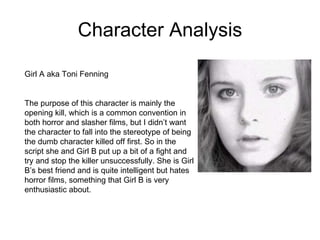 Character Analysis Girl A aka Toni Fenning  The purpose of this character is mainly the opening kill, which is a common convention in both horror and slasher films, but I didn’t want the character to fall into the stereotype of being the dumb character killed off first. So in the script she and Girl B put up a bit of a fight and try and stop the killer unsuccessfully. She is Girl B’s best friend and is quite intelligent but hates horror films, something that Girl B is very enthusiastic about.  