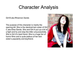 Character Analysis Girl B aka Rhiannon Sands  The purpose of this character is mainly the opening kill. She is the identical twin sister of Girl C aka Elise Sands. She and Girl A put up a bit of a fight and try and stop the killer unsuccessfully. She is Girl A’s best friend. She is a huge fan of horror films and is quite jealous of her twin sister’s popularity and boyfriend.  