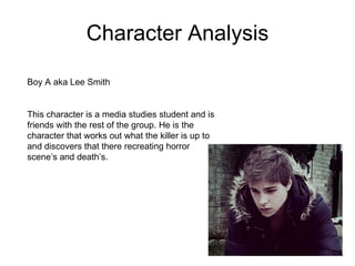 Character Analysis Boy A aka Lee Smith This character is a media studies student and is friends with the rest of the group. He is the character that works out what the killer is up to and discovers that there recreating horror scene’s and death’s.  