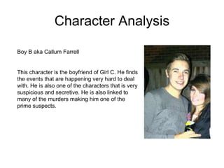 Character Analysis Boy B aka Callum Farrell  This character is the boyfriend of Girl C. He finds the events that are happening very hard to deal with. He is also one of the characters that is very suspicious and secretive. He is also linked to many of the murders making him one of the prime suspects.  