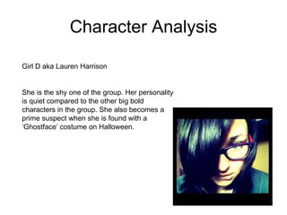 Character Analysis Girl D aka Lauren Harrison  She is the shy one of the group. Her personality is quiet compared to the other big bold characters in the group. She also becomes a prime suspect when she is found with a ‘Ghostface’ costume on Halloween.  