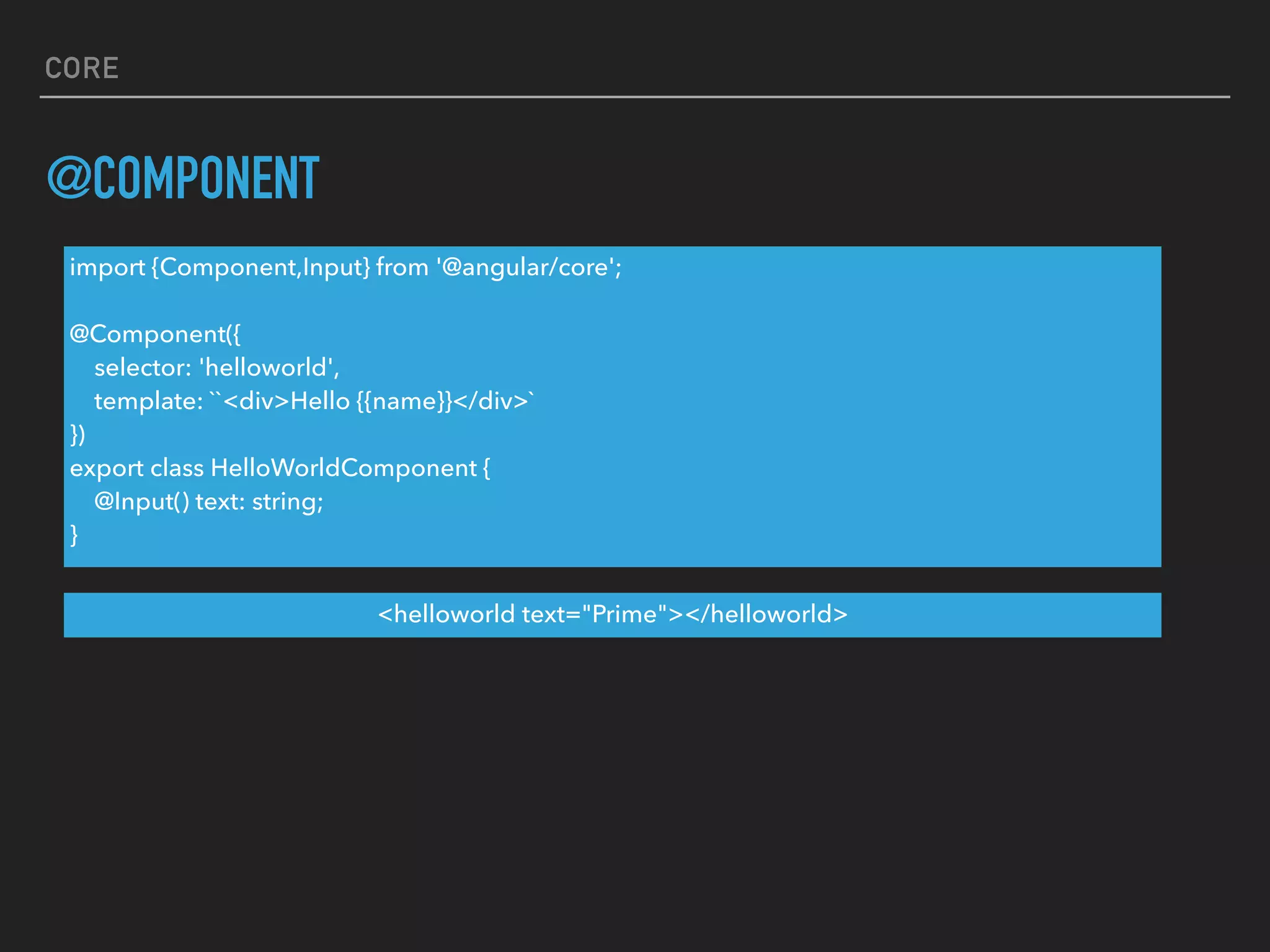 CORE
@COMPONENT
import {Component,Input} from '@angular/core';
@Component({
selector: 'helloworld',
template: ``<div>Hello {{name}}</div>`
})
export class HelloWorldComponent {
@Input() text: string;
}
<helloworld text="Prime"></helloworld>
 