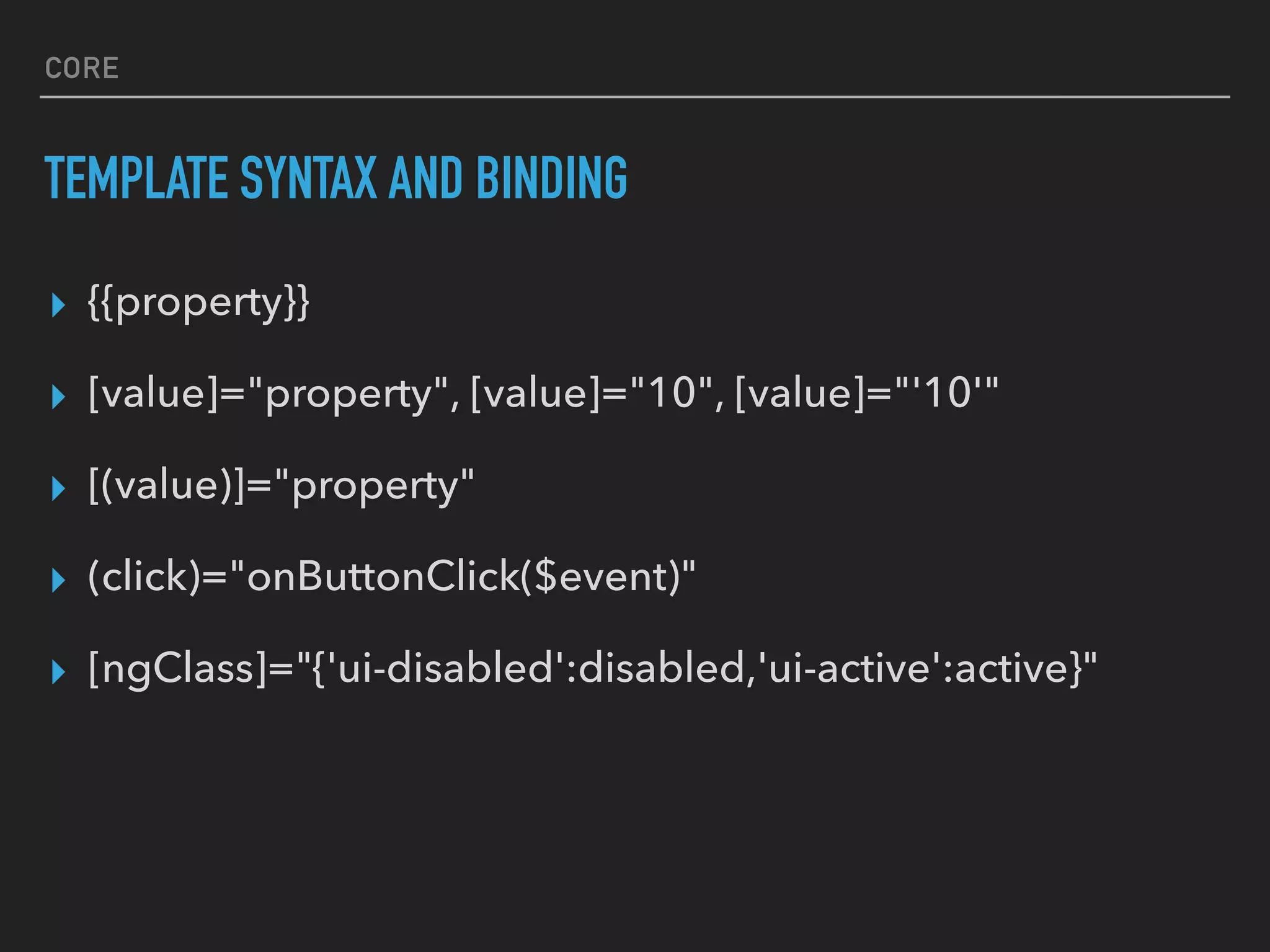 CORE
TEMPLATE SYNTAX AND BINDING
▸ {{property}}
▸ [value]="property", [value]="10", [value]="'10'"
▸ [(value)]="property"
▸ (click)="onButtonClick($event)"
▸ [ngClass]="{'ui-disabled':disabled,'ui-active':active}"
 