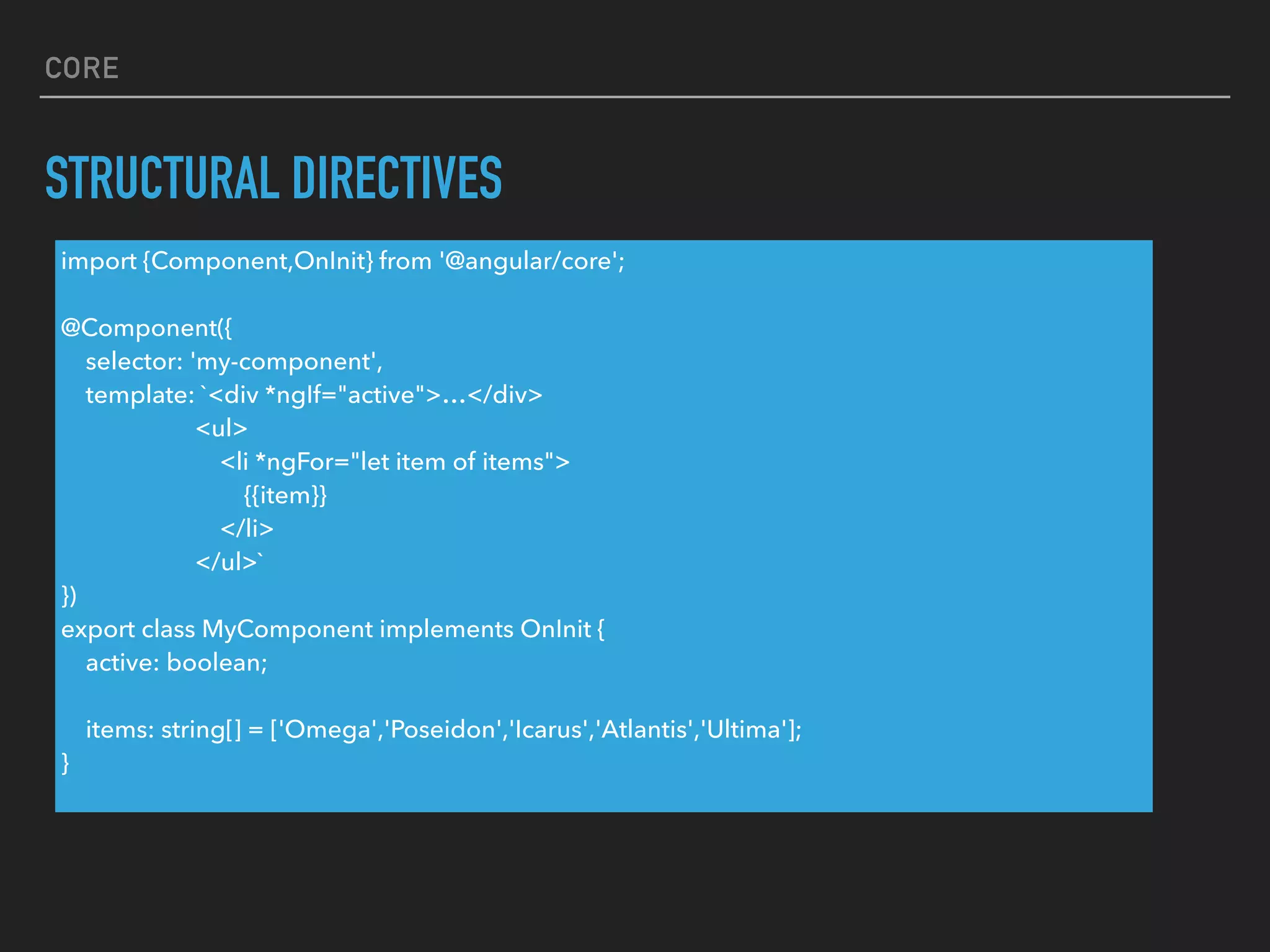 CORE
STRUCTURAL DIRECTIVES
import {Component,OnInit} from '@angular/core';
@Component({
selector: 'my-component',
template: `<div *ngIf="active">…</div>
<ul>
<li *ngFor="let item of items">
{{item}}
</li>
</ul>`
})
export class MyComponent implements OnInit {
active: boolean;
items: string[] = ['Omega','Poseidon','Icarus','Atlantis','Ultima'];
}
 