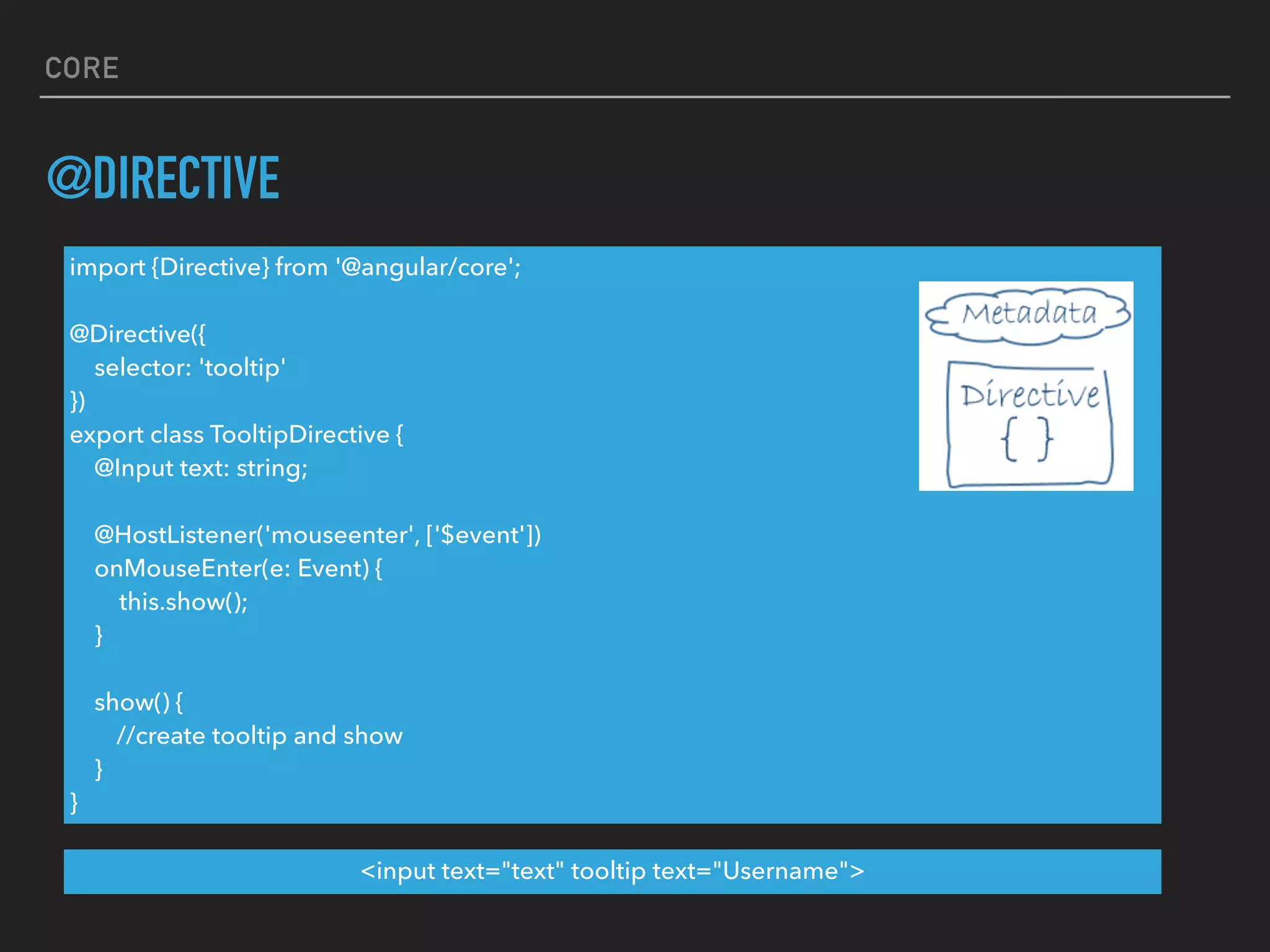 CORE
@DIRECTIVE
import {Directive} from '@angular/core';
@Directive({
selector: 'tooltip'
})
export class TooltipDirective {
@Input text: string;
@HostListener('mouseenter', ['$event'])
onMouseEnter(e: Event) {
this.show();
}
show() {
//create tooltip and show
}
}
<input text="text" tooltip text="Username">
 