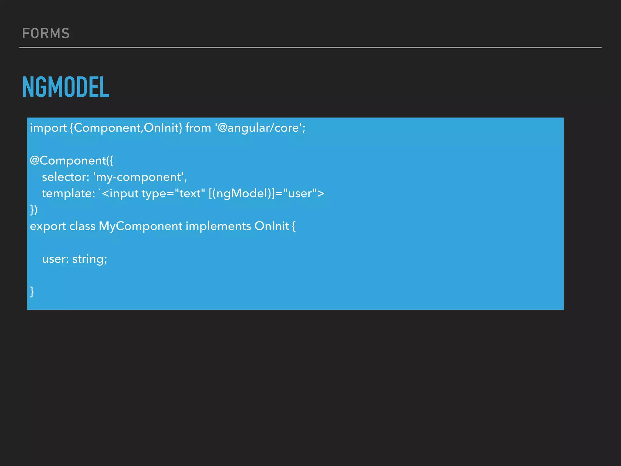 FORMS
NGMODEL
import {Component,OnInit} from '@angular/core';
@Component({
selector: 'my-component',
template: `<input type="text" [(ngModel)]="user">
})
export class MyComponent implements OnInit {
user: string;
}
 