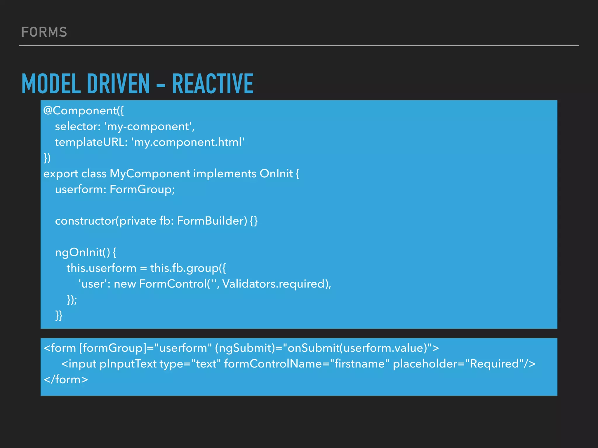 FORMS
MODEL DRIVEN - REACTIVE
<form [formGroup]="userform" (ngSubmit)="onSubmit(userform.value)">
<input pInputText type="text" formControlName="ﬁrstname" placeholder="Required"/>
</form>
@Component({
selector: 'my-component',
templateURL: 'my.component.html'
})
export class MyComponent implements OnInit {
userform: FormGroup;
constructor(private fb: FormBuilder) {}
ngOnInit() {
this.userform = this.fb.group({
'user': new FormControl('', Validators.required),
});
}}
 