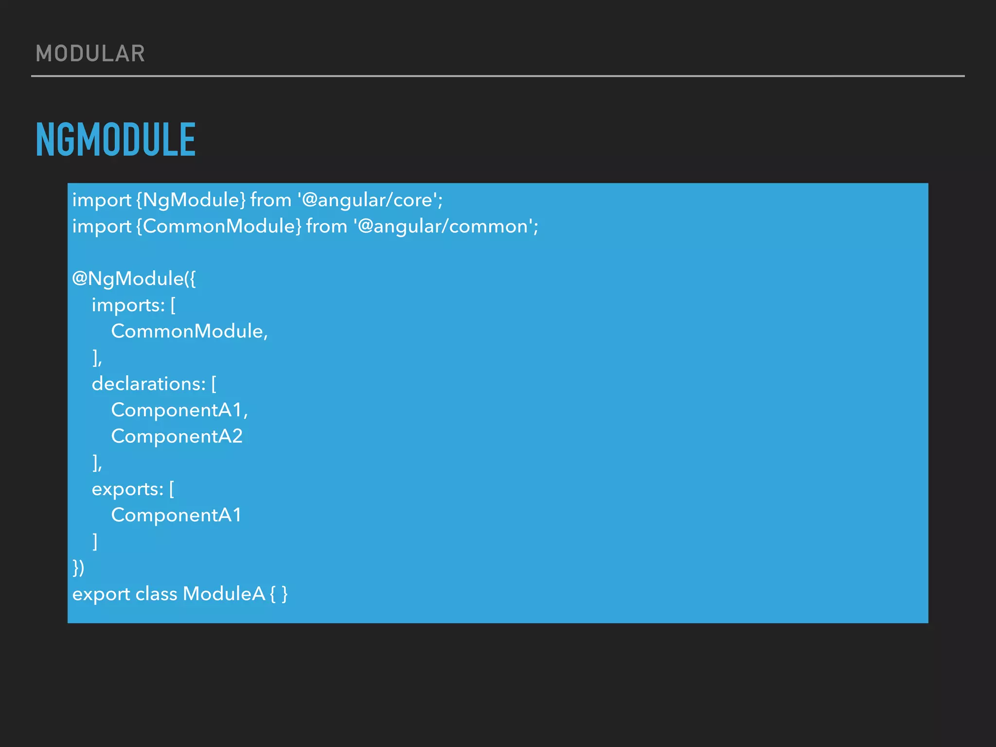 MODULAR
NGMODULE
import {NgModule} from '@angular/core';
import {CommonModule} from '@angular/common';
@NgModule({
imports: [
CommonModule,
],
declarations: [
ComponentA1,
ComponentA2
],
exports: [
ComponentA1
]
})
export class ModuleA { }
 
