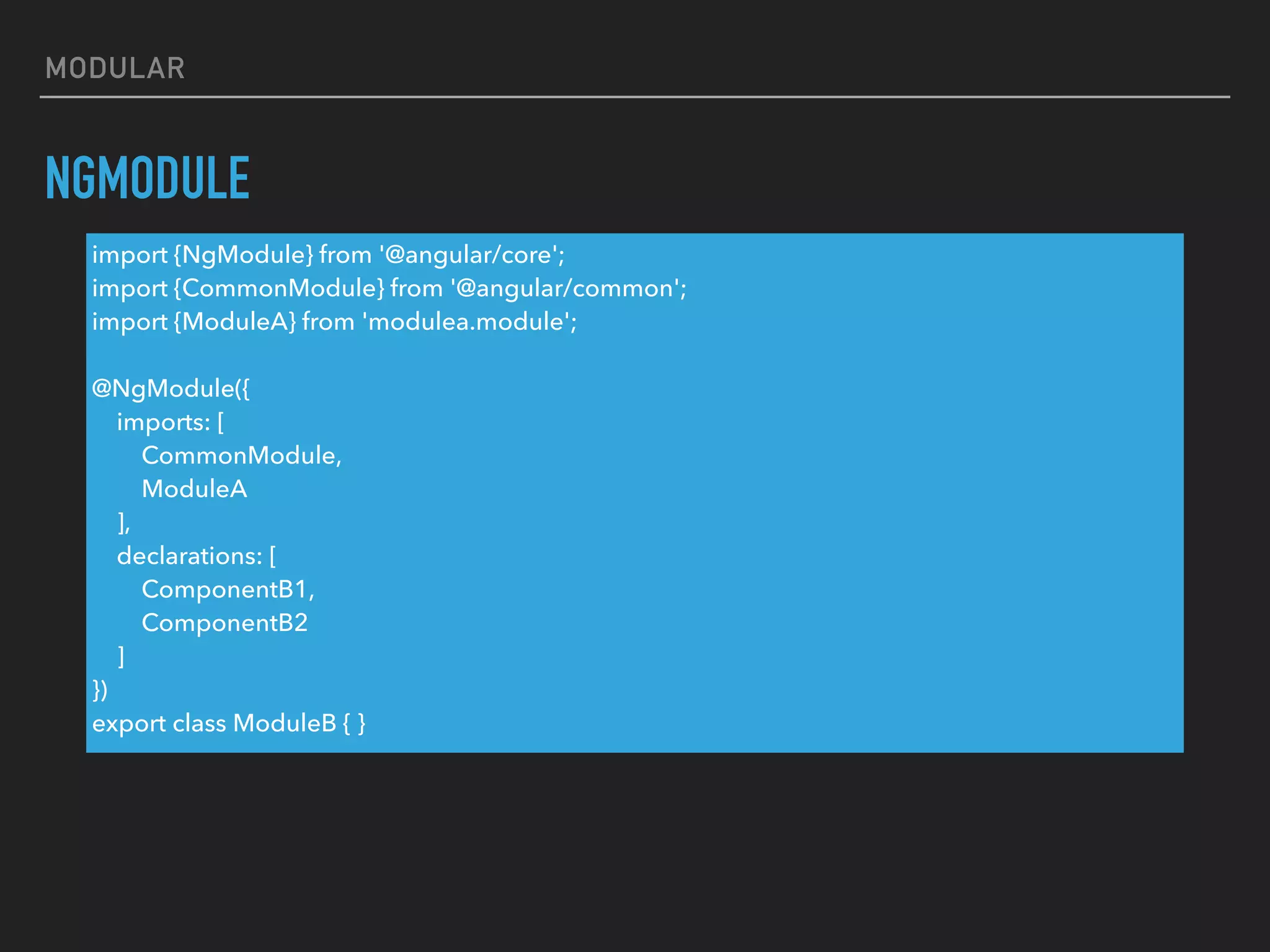MODULAR
NGMODULE
import {NgModule} from '@angular/core';
import {CommonModule} from '@angular/common';
import {ModuleA} from 'modulea.module';
@NgModule({
imports: [
CommonModule,
ModuleA
],
declarations: [
ComponentB1,
ComponentB2
]
})
export class ModuleB { }
 