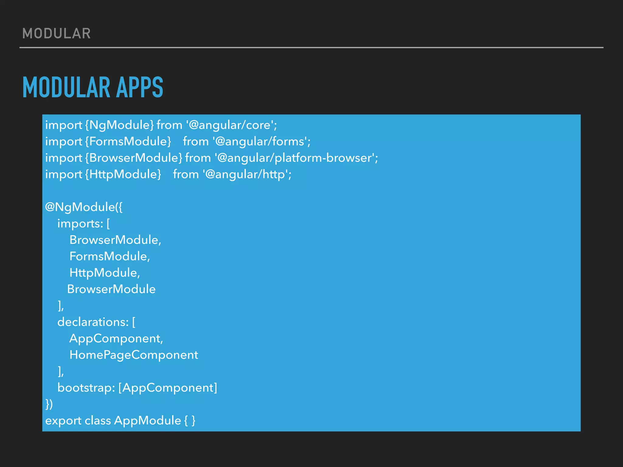 MODULAR
MODULAR APPS
import {NgModule} from '@angular/core';
import {FormsModule} from '@angular/forms';
import {BrowserModule} from '@angular/platform-browser';
import {HttpModule} from '@angular/http';
@NgModule({
imports: [
BrowserModule,
FormsModule,
HttpModule,
BrowserModule
],
declarations: [
AppComponent,
HomePageComponent
],
bootstrap: [AppComponent]
})
export class AppModule { }
 