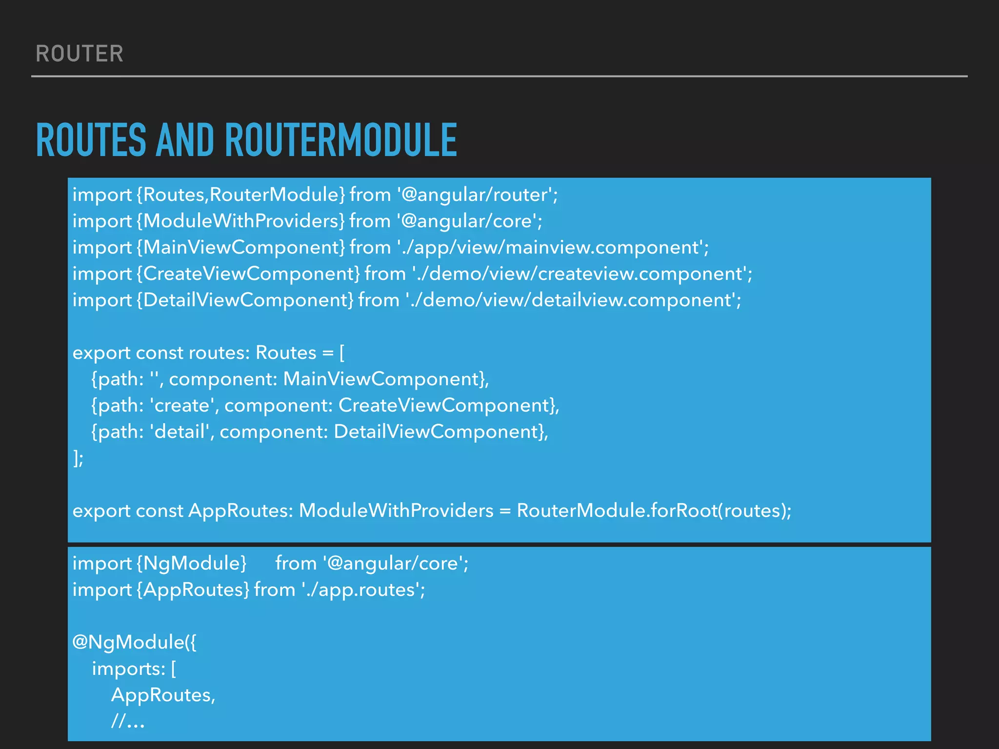ROUTER
ROUTES AND ROUTERMODULE
import {Routes,RouterModule} from '@angular/router';
import {ModuleWithProviders} from '@angular/core';
import {MainViewComponent} from './app/view/mainview.component';
import {CreateViewComponent} from './demo/view/createview.component';
import {DetailViewComponent} from './demo/view/detailview.component';
export const routes: Routes = [
{path: '', component: MainViewComponent},
{path: 'create', component: CreateViewComponent},
{path: 'detail', component: DetailViewComponent},
];
export const AppRoutes: ModuleWithProviders = RouterModule.forRoot(routes);
import {NgModule} from '@angular/core';
import {AppRoutes} from './app.routes';
@NgModule({
imports: [
AppRoutes,
//…
 