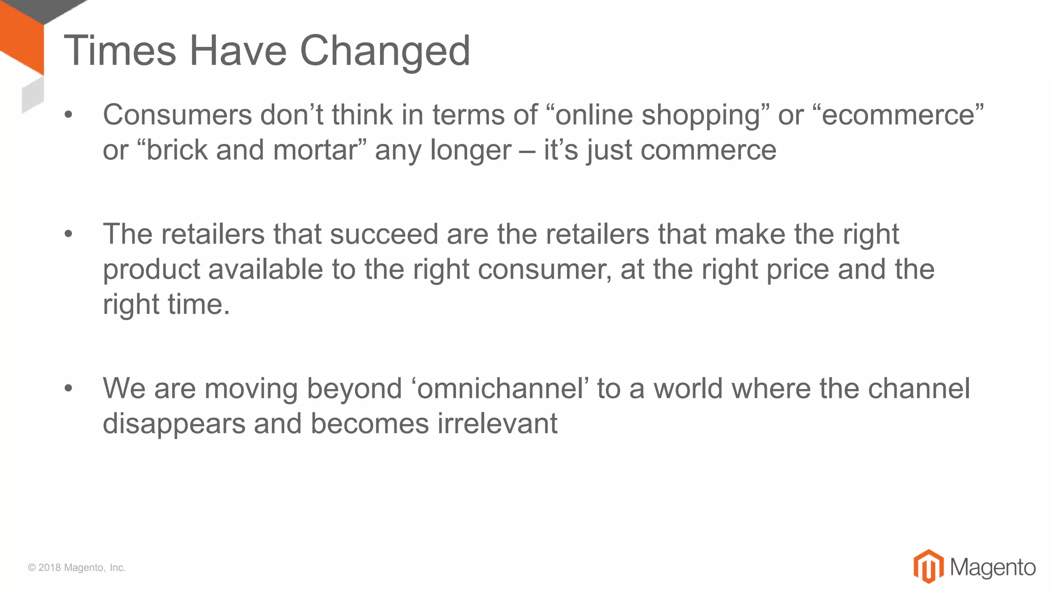© 2018 Magento, Inc.
Times Have Changed
• Consumers don’t think in terms of “online shopping” or “ecommerce”
or “brick and mortar” any longer – it’s just commerce
• The retailers that succeed are the retailers that make the right
product available to the right consumer, at the right price and the
right time.
• We are moving beyond ‘omnichannel’ to a world where the channel
disappears and becomes irrelevant
 