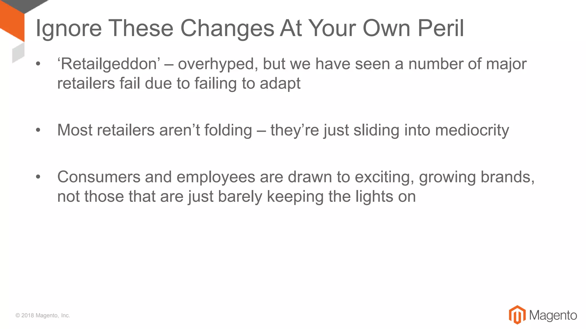 © 2018 Magento, Inc.
Ignore These Changes At Your Own Peril
• ‘Retailgeddon’ – overhyped, but we have seen a number of major
retailers fail due to failing to adapt
• Most retailers aren’t folding – they’re just sliding into mediocrity
• Consumers and employees are drawn to exciting, growing brands,
not those that are just barely keeping the lights on
 