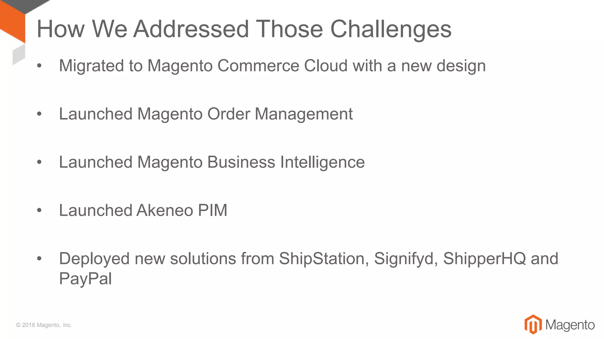 © 2018 Magento, Inc.
How We Addressed Those Challenges
• Migrated to Magento Commerce Cloud with a new design
• Launched Magento Order Management
• Launched Magento Business Intelligence
• Launched Akeneo PIM
• Deployed new solutions from ShipStation, Signifyd, ShipperHQ and
PayPal
 