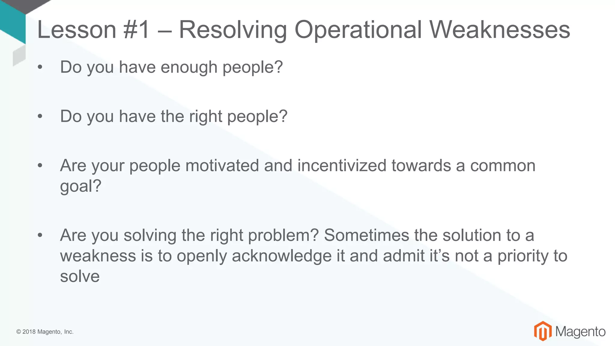 © 2018 Magento, Inc.
Lesson #1 – Resolving Operational Weaknesses
• Do you have enough people?
• Do you have the right people?
• Are your people motivated and incentivized towards a common
goal?
• Are you solving the right problem? Sometimes the solution to a
weakness is to openly acknowledge it and admit it’s not a priority to
solve
 