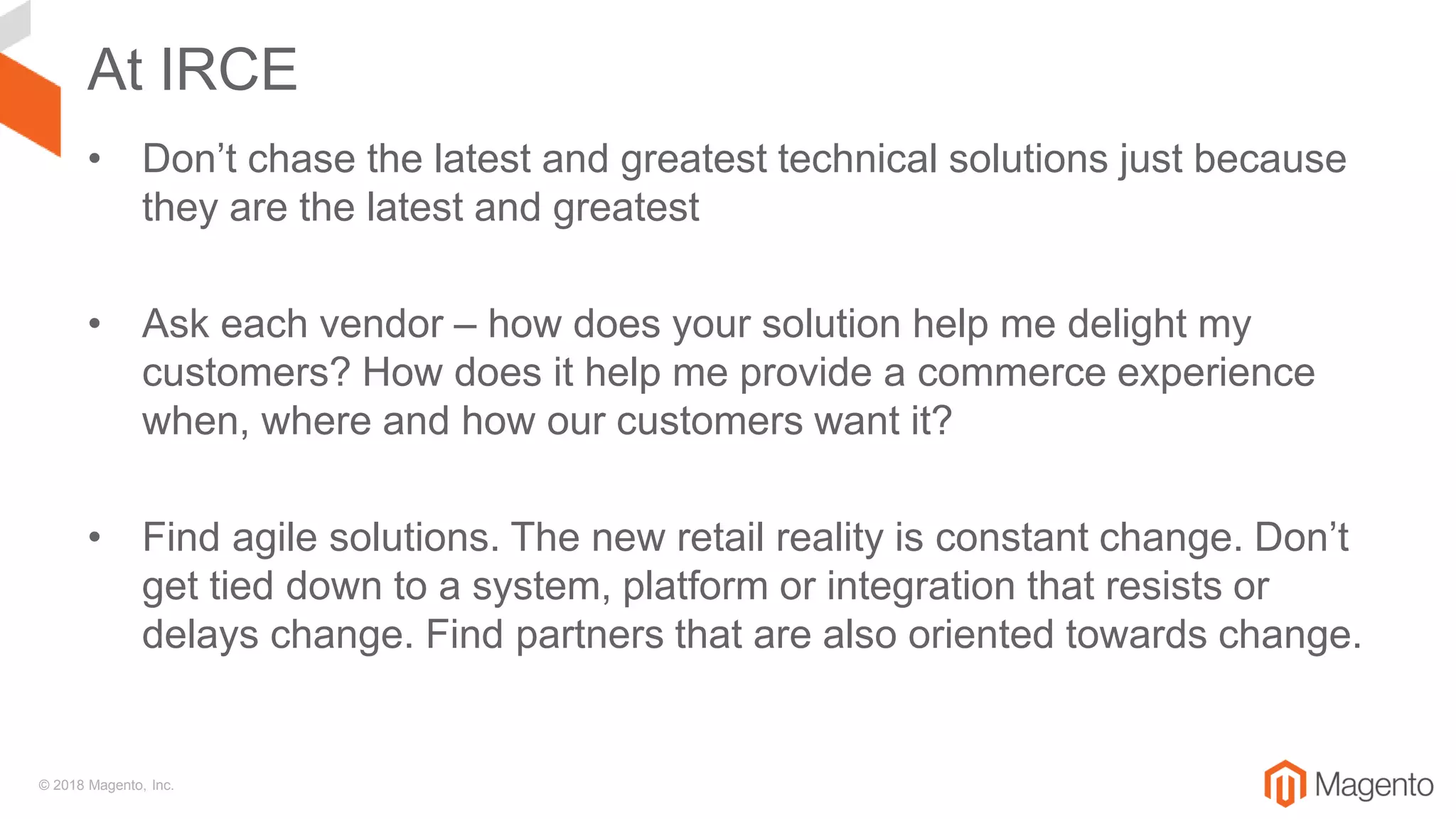 © 2018 Magento, Inc.
At IRCE
• Don’t chase the latest and greatest technical solutions just because
they are the latest and greatest
• Ask each vendor – how does your solution help me delight my
customers? How does it help me provide a commerce experience
when, where and how our customers want it?
• Find agile solutions. The new retail reality is constant change. Don’t
get tied down to a system, platform or integration that resists or
delays change. Find partners that are also oriented towards change.
 