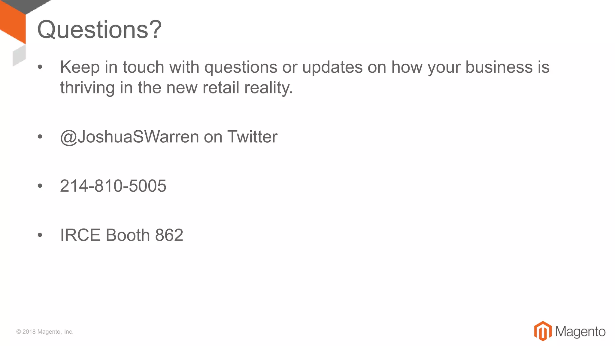 © 2018 Magento, Inc.
Questions?
• Keep in touch with questions or updates on how your business is
thriving in the new retail reality.
• @JoshuaSWarren on Twitter
• 214-810-5005
• IRCE Booth 862
 
