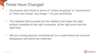 © 2018 Magento, Inc.
Times Have Changed
• Consumers don’t think in terms of “online shopping” or “ecommerce”
or “brick and mortar” any longer – it’s just commerce
• The retailers that succeed are the retailers that make the right
product available to the right consumer, at the right price and the
right time.
• We are moving beyond ‘omnichannel’ to a world where the channel
disappears and becomes irrelevant
 