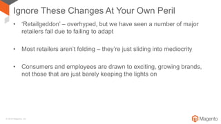 © 2018 Magento, Inc.
Ignore These Changes At Your Own Peril
• ‘Retailgeddon’ – overhyped, but we have seen a number of major
retailers fail due to failing to adapt
• Most retailers aren’t folding – they’re just sliding into mediocrity
• Consumers and employees are drawn to exciting, growing brands,
not those that are just barely keeping the lights on
 