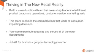 © 2018 Magento, Inc.
Thriving in The New Retail Reality
• Build a cross-functional team that covers key leaders in fulfillment,
product data, store operations, customer service, marketing, web
• This team becomes the commerce hub that leads all consumer-
impacting decisions
• Your commerce hub educates and serves all of the other
departments
• Job #1 for this hub – get your technology in order
 