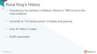 © 2018 Magento, Inc.
Rural King’s History
• Founded by two farmers in Mattoon, Illinois in 1960 to serve the
rural customer
• Currently at 110 stores across 13 states and growing
• Over $1 billion in sales
• 8,000 associates
 
