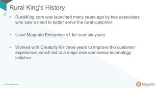 © 2018 Magento, Inc.
Rural King’s History
• RuralKing.com was launched many years ago by two associates
who saw a need to better serve the rural customer
• Used Magento Enterprise v1 for over six years
• Worked with Creatuity for three years to improve the customer
experience, which led to a major new commerce technology
initiative
 