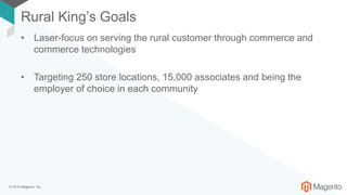 © 2018 Magento, Inc.
Rural King’s Goals
• Laser-focus on serving the rural customer through commerce and
commerce technologies
• Targeting 250 store locations, 15,000 associates and being the
employer of choice in each community
 