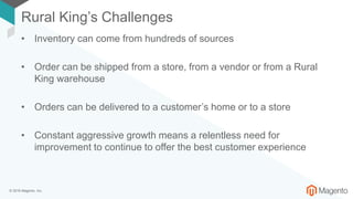 © 2018 Magento, Inc.
Rural King’s Challenges
• Inventory can come from hundreds of sources
• Order can be shipped from a store, from a vendor or from a Rural
King warehouse
• Orders can be delivered to a customer’s home or to a store
• Constant aggressive growth means a relentless need for
improvement to continue to offer the best customer experience
 