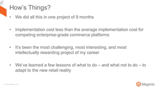 © 2018 Magento, Inc.
How’s Things?
• We did all this in one project of 9 months
• Implementation cost less than the average implementation cost for
competing enterprise-grade commerce platforms
• It’s been the most challenging, most interesting, and most
intellectually rewarding project of my career
• We’ve learned a few lessons of what to do – and what not to do – to
adapt to the new retail reality
 