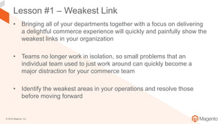 © 2018 Magento, Inc.
Lesson #1 – Weakest Link
• Bringing all of your departments together with a focus on delivering
a delightful commerce experience will quickly and painfully show the
weakest links in your organization
• Teams no longer work in isolation, so small problems that an
individual team used to just work around can quickly become a
major distraction for your commerce team
• Identify the weakest areas in your operations and resolve those
before moving forward
 
