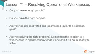 © 2018 Magento, Inc.
Lesson #1 – Resolving Operational Weaknesses
• Do you have enough people?
• Do you have the right people?
• Are your people motivated and incentivized towards a common
goal?
• Are you solving the right problem? Sometimes the solution to a
weakness is to openly acknowledge it and admit it’s not a priority to
solve
 