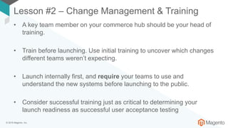 © 2018 Magento, Inc.
Lesson #2 – Change Management & Training
• A key team member on your commerce hub should be your head of
training.
• Train before launching. Use initial training to uncover which changes
different teams weren’t expecting.
• Launch internally first, and require your teams to use and
understand the new systems before launching to the public.
• Consider successful training just as critical to determining your
launch readiness as successful user acceptance testing
 