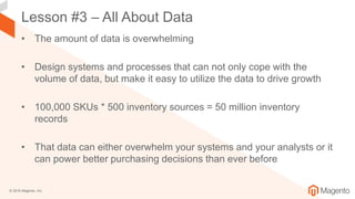 © 2018 Magento, Inc.
Lesson #3 – All About Data
• The amount of data is overwhelming
• Design systems and processes that can not only cope with the
volume of data, but make it easy to utilize the data to drive growth
• 100,000 SKUs * 500 inventory sources = 50 million inventory
records
• That data can either overwhelm your systems and your analysts or it
can power better purchasing decisions than ever before
 