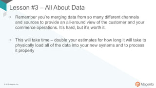 © 2018 Magento, Inc.
Lesson #3 – All About Data
• Remember you’re merging data from so many different channels
and sources to provide an all-around view of the customer and your
commerce operations. It’s hard, but it’s worth it.
• This will take time – double your estimates for how long it will take to
physically load all of the data into your new systems and to process
it properly
 