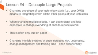 © 2018 Magento, Inc.
Lesson #4 – Decouple Large Projects
• Changing one piece of your technology stack (i.e., your OMS)
means re-integrating it with all the other pieces of your tech stack
• When changing multiple pieces, it can seem faster and less
expensive to change everything at once to reduce rework
• This is often only true on paper
• Changing multiple systems at once increases risk, uncertainty,
change management and training time – often exponentially
 
