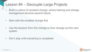 © 2018 Magento, Inc.
Lesson #4 – Decouple Large Projects
• Build a culture of constant change, where training and change
management become second nature
• Start with the smallest change first
• Use the lessons from this change to then change out the next
system
• Don’t stop until everything is completed
 
