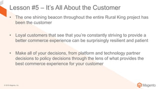 © 2018 Magento, Inc.
Lesson #5 – It’s All About the Customer
• The one shining beacon throughout the entire Rural King project has
been the customer
• Loyal customers that see that you’re constantly striving to provide a
better commerce experience can be surprisingly resilient and patient
• Make all of your decisions, from platform and technology partner
decisions to policy decisions through the lens of what provides the
best commerce experience for your customer
 