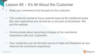 © 2018 Magento, Inc.
Lesson #5 – It’s All About the Customer
• Keep your commerce hub focused on the customer
• This customer-centered focus extends beyond the traditional areas
like user experience and should be a core part of all policies. Not
just the website.
• Communicate about upcoming changes to the commerce
experience with your customers
• Your customers can be the best source of data and feedback as you
improve the commerce experience
 