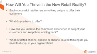 © 2018 Magento, Inc.
How Will You Thrive in the New Retail Reality?
• Each successful retailer has something unique to offer their
customers
• What do you have to offer?
• How can you improve the commerce experience to delight your
customers and keep them coming back?
• What outdated channel-specific or channel-related thinking do you
need to disrupt in your organization?
 