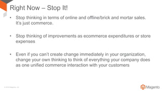 © 2018 Magento, Inc.
Right Now – Stop It!
• Stop thinking in terms of online and offline/brick and mortar sales.
It’s just commerce.
• Stop thinking of improvements as ecommerce expenditures or store
expenses
• Even if you can’t create change immediately in your organization,
change your own thinking to think of everything your company does
as one unified commerce interaction with your customers
 