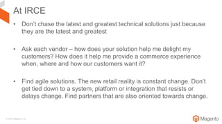 © 2018 Magento, Inc.
At IRCE
• Don’t chase the latest and greatest technical solutions just because
they are the latest and greatest
• Ask each vendor – how does your solution help me delight my
customers? How does it help me provide a commerce experience
when, where and how our customers want it?
• Find agile solutions. The new retail reality is constant change. Don’t
get tied down to a system, platform or integration that resists or
delays change. Find partners that are also oriented towards change.
 