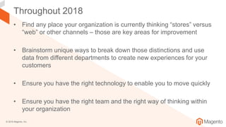 © 2018 Magento, Inc.
Throughout 2018
• Find any place your organization is currently thinking “stores” versus
“web” or other channels – those are key areas for improvement
• Brainstorm unique ways to break down those distinctions and use
data from different departments to create new experiences for your
customers
• Ensure you have the right technology to enable you to move quickly
• Ensure you have the right team and the right way of thinking within
your organization
 