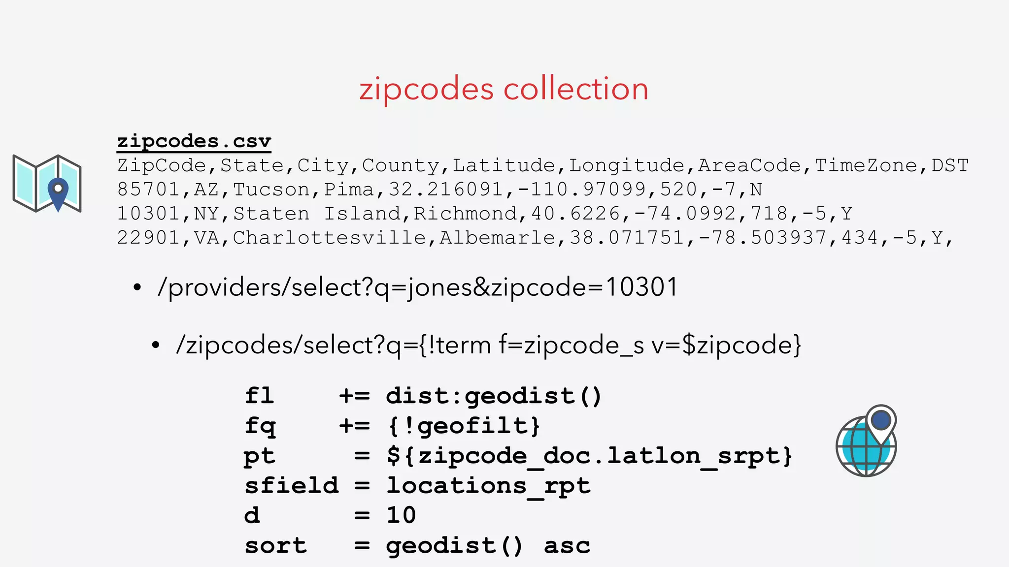 • /providers/select?q=jones&zipcode=10301
• /zipcodes/select?q={!term f=zipcode_s v=$zipcode}
zipcodes collection
zipcodes.csv
ZipCode,State,City,County,Latitude,Longitude,AreaCode,TimeZone,DST
85701,AZ,Tucson,Pima,32.216091,-110.97099,520,-7,N
10301,NY,Staten Island,Richmond,40.6226,-74.0992,718,-5,Y
22901,VA,Charlottesville,Albemarle,38.071751,-78.503937,434,-5,Y,
fl += dist:geodist()
fq += {!geofilt}
pt = ${zipcode_doc.latlon_srpt}
sfield = locations_rpt
d = 10
sort = geodist() asc
 