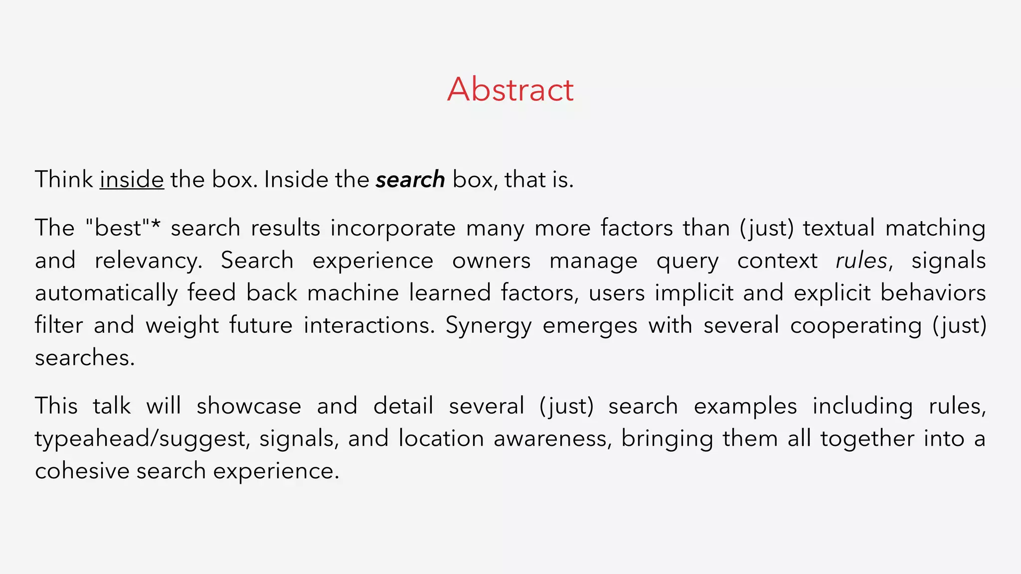 Think inside the box. Inside the search box, that is.
The "best"* search results incorporate many more factors than (just) textual matching
and relevancy. Search experience owners manage query context rules, signals
automatically feed back machine learned factors, users implicit and explicit behaviors
ﬁlter and weight future interactions. Synergy emerges with several cooperating (just)
searches.
This talk will showcase and detail several (just) search examples including rules,
typeahead/suggest, signals, and location awareness, bringing them all together into a
cohesive search experience.
Abstract
 