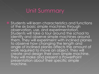 Students will learn characteristics and functions of the six basic simple machines through observation, use, and experimentation. Students will take a tour around the school to identify and observe simple machines around them. They will experiment with inclined planes to observe how changing the length and angle of inclined planes affects the amount of work required to move an object. They will create and design their own simple machine. They will make and present a PowerPoint presentation about their specific simple machine.  